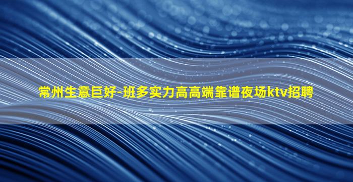 常州生意巨好-班多实力高高端靠谱夜场ktv招聘